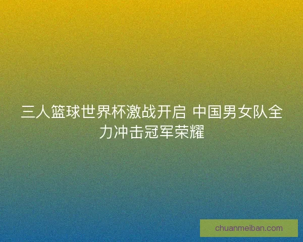 三人篮球世界杯激战开启 中国男女队全力冲击冠军荣耀