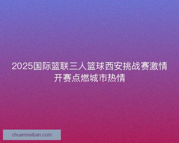 2025国际篮联三人篮球西安挑战赛激情开赛点燃城市热情