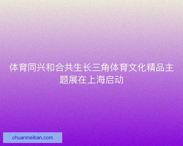 体育同兴和合共生长三角体育文化精品主题展在上海启动