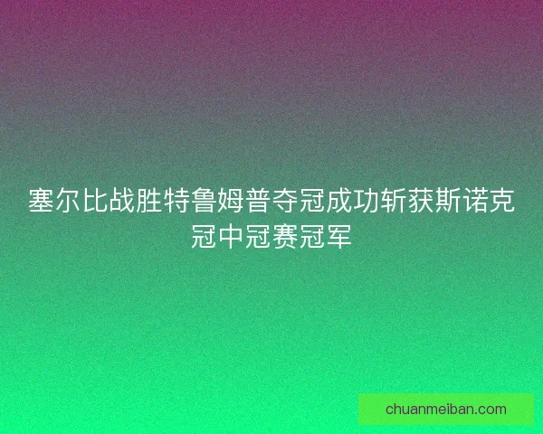 塞尔比战胜特鲁姆普夺冠成功斩获斯诺克冠中冠赛冠军