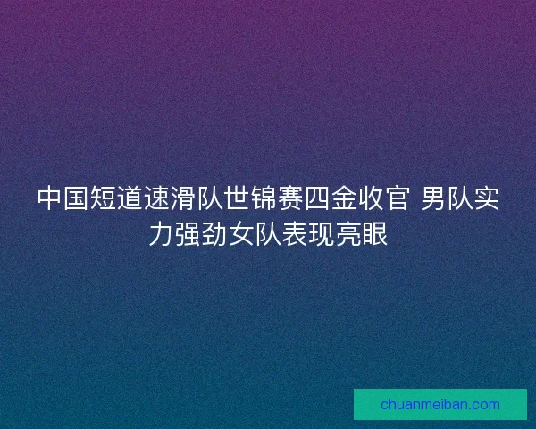 中国短道速滑队世锦赛四金收官 男队实力强劲女队表现亮眼