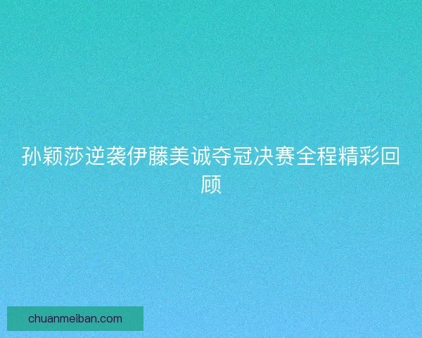 孙颖莎逆袭伊藤美诚夺冠决赛全程精彩回顾