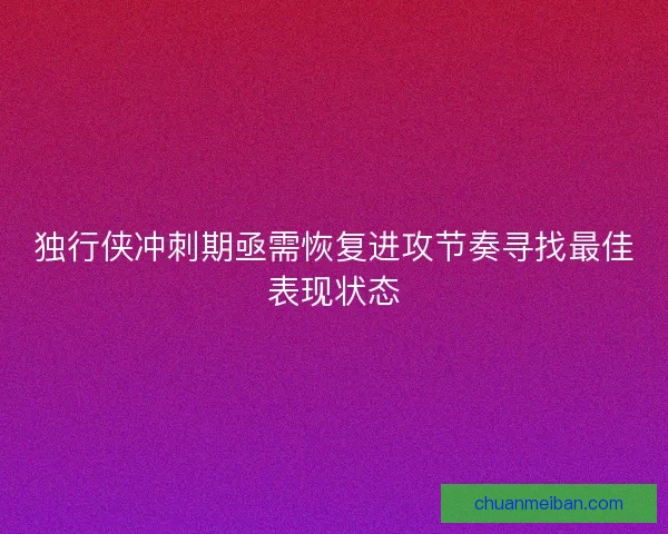 独行侠冲刺期亟需恢复进攻节奏寻找最佳表现状态