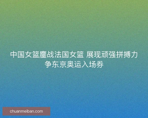 中国女篮鏖战法国女篮 展现顽强拼搏力争东京奥运入场券