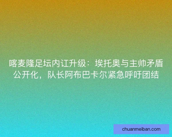 喀麦隆足坛内讧升级：埃托奥与主帅矛盾公开化，队长阿布巴卡尔紧急呼吁团结